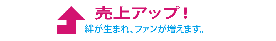 売上アップ！絆が生まれ、ファンが増えます。